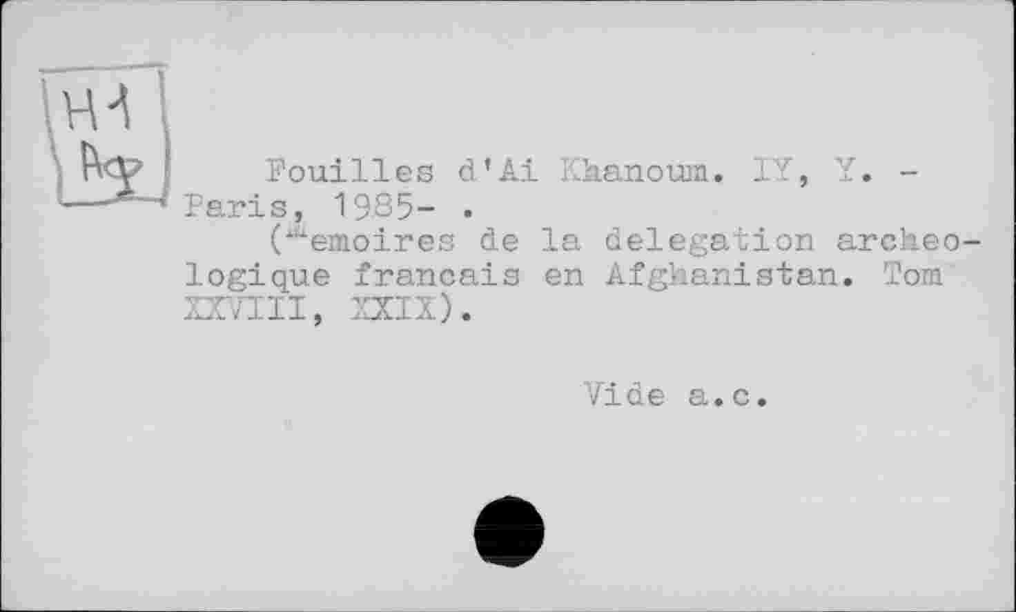 ﻿Fouilles d’Ai Kkanoum. IY, Y
Paris, 1985- .
("Àenioires de logique français XXVIII, XXIX).
la delegation archeo-
en Afghanistan. Тош
Vide a.c.